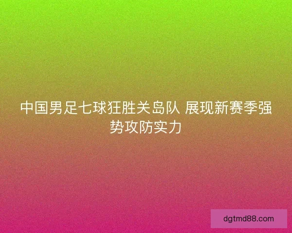 中国男足七球狂胜关岛队 展现新赛季强势攻防实力