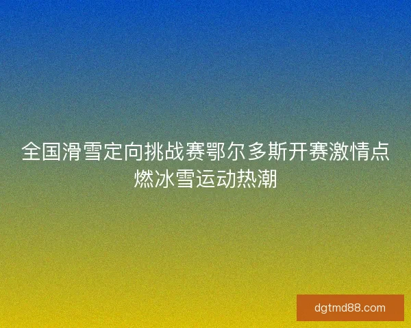 全国滑雪定向挑战赛鄂尔多斯开赛激情点燃冰雪运动热潮