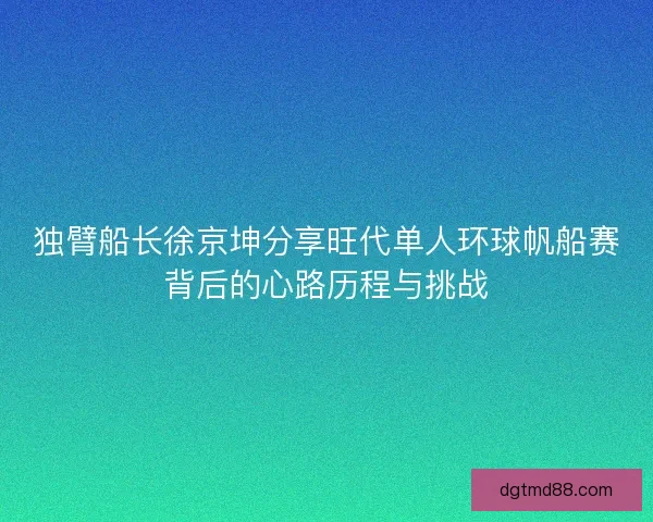 独臂船长徐京坤分享旺代单人环球帆船赛背后的心路历程与挑战