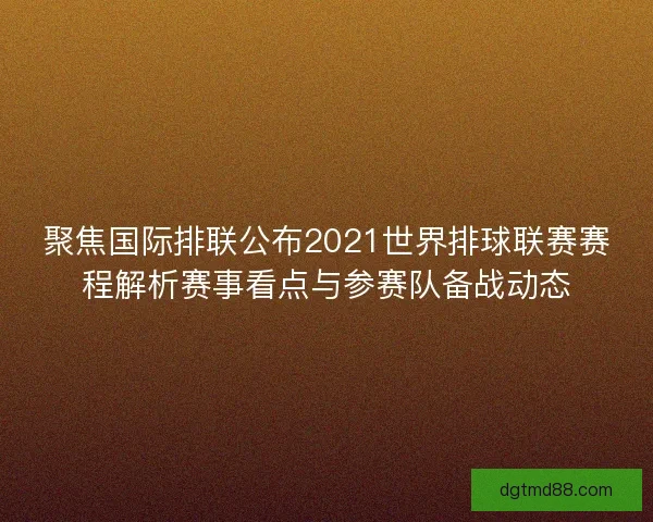 聚焦国际排联公布2021世界排球联赛赛程解析赛事看点与参赛队备战动态