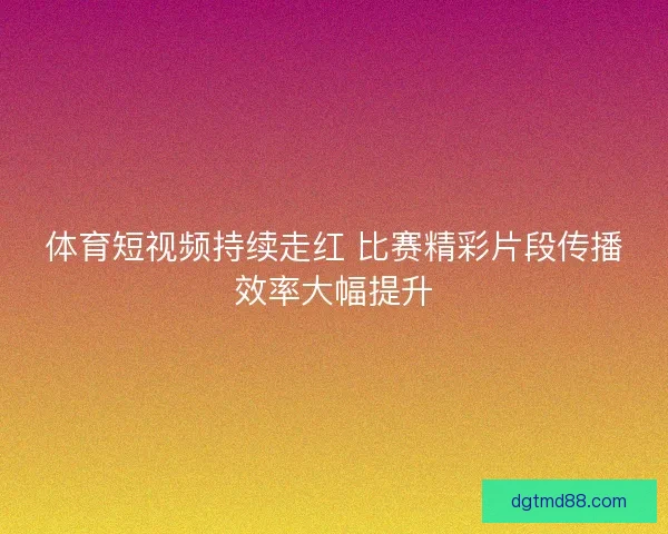 体育短视频持续走红 比赛精彩片段传播效率大幅提升 体育短视频持续走红 比赛精彩片段传播效率大幅提升