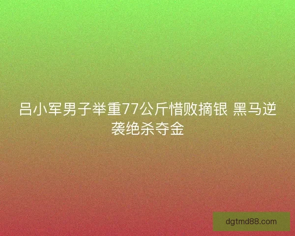 吕小军男子举重77公斤惜败摘银 黑马逆袭绝杀夺金