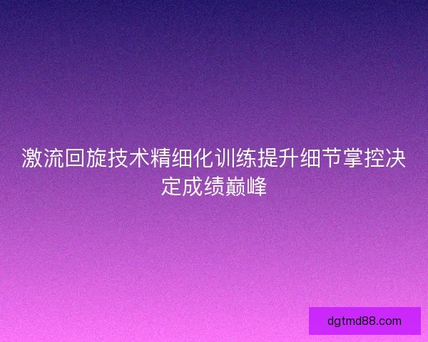 激流回旋技术精细化训练提升细节掌控决定成绩巅峰