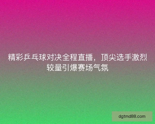 精彩乒乓球对决全程直播，顶尖选手激烈较量引爆赛场气氛