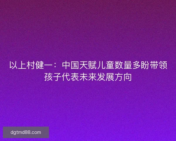 以上村健一：中国天赋儿童数量多盼带领孩子代表未来发展方向