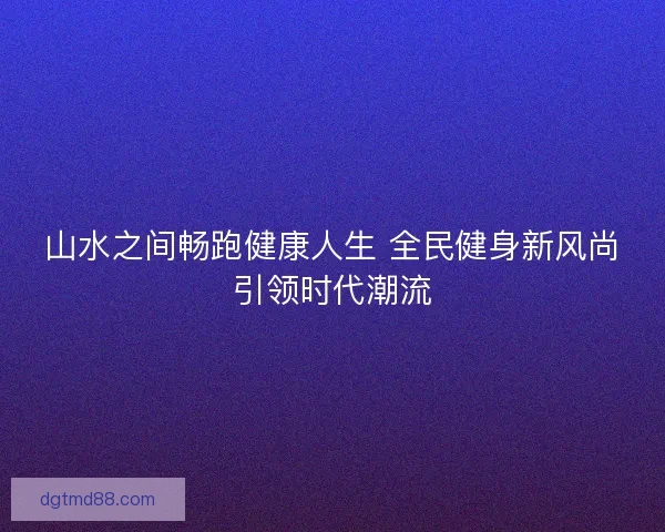山水之间畅跑健康人生 全民健身新风尚引领时代潮流