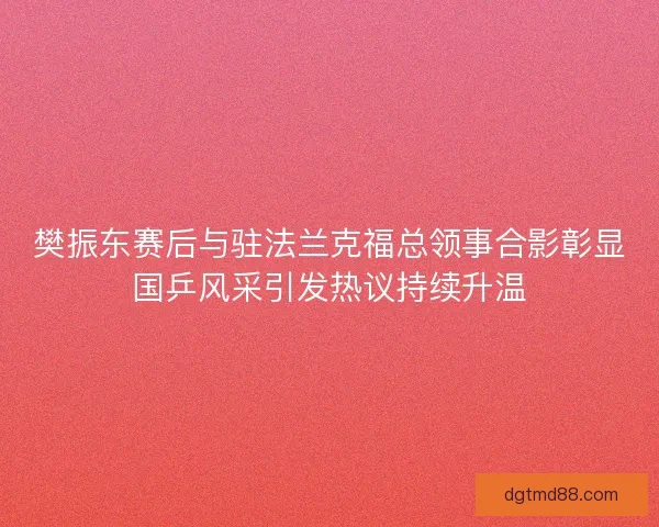 樊振东赛后与驻法兰克福总领事合影彰显国乒风采引发热议持续升温