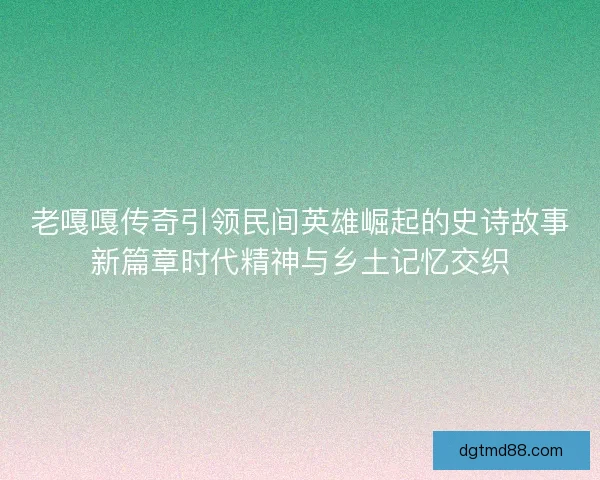 老嘎嘎传奇引领民间英雄崛起的史诗故事新篇章时代精神与乡土记忆交织