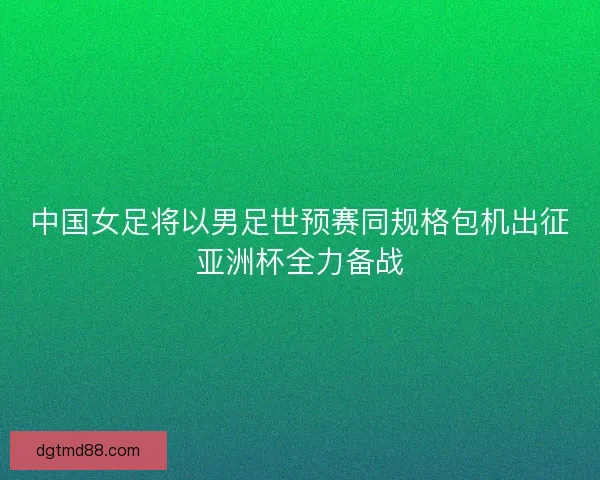中国女足将以男足世预赛同规格包机出征亚洲杯全力备战