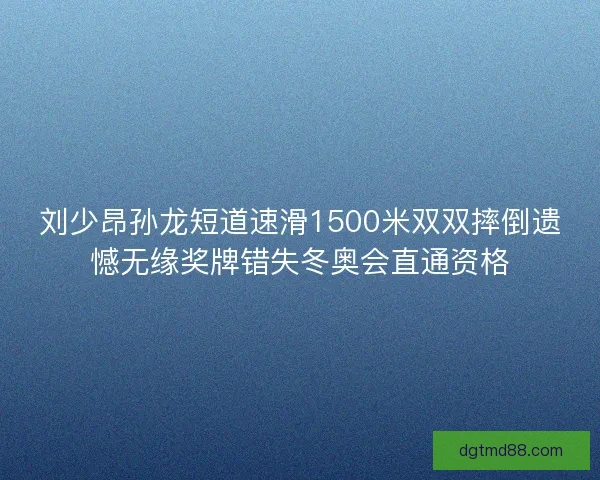刘少昂孙龙短道速滑1500米双双摔倒遗憾无缘奖牌错失冬奥会直通资格