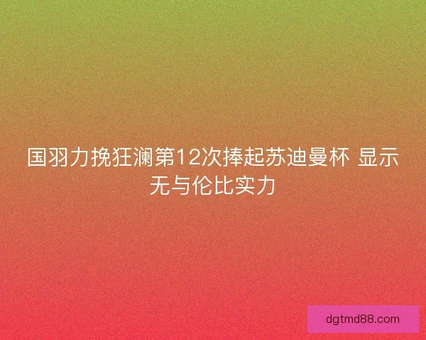 国羽力挽狂澜第12次捧起苏迪曼杯 显示无与伦比实力