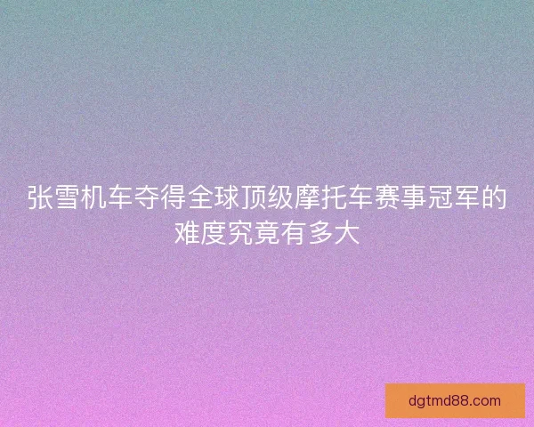 张雪机车夺得全球顶级摩托车赛事冠军的难度究竟有多大