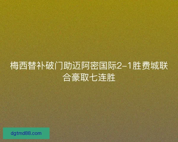 梅西替补破门助迈阿密国际2-1胜费城联合豪取七连胜