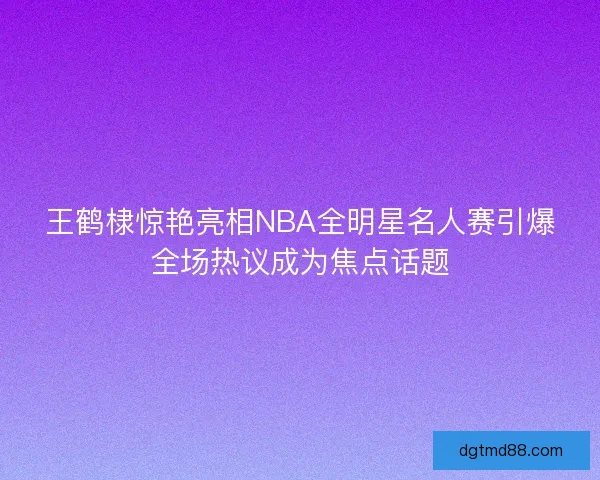 王鹤棣惊艳亮相NBA全明星名人赛引爆全场热议成为焦点话题 王鹤棣惊艳亮相NBA全明星名人赛引爆全场热议成为焦点话题