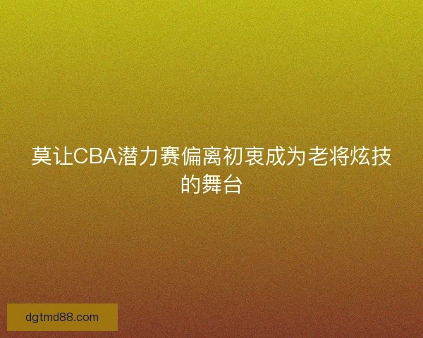 莫让CBA潜力赛偏离初衷成为老将炫技的舞台