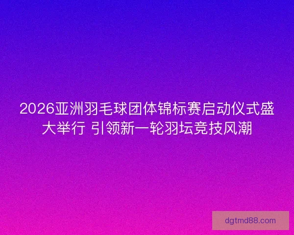 2026亚洲羽毛球团体锦标赛启动仪式盛大举行 引领新一轮羽坛竞技风潮