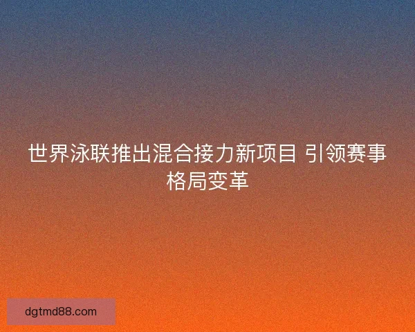 世界泳联推出混合接力新项目 引领赛事格局变革 世界泳联推出混合接力新项目 引领赛事格局变革