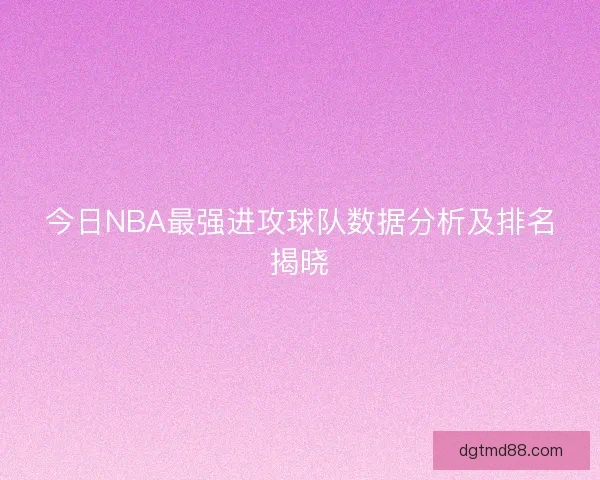 今日NBA最强进攻球队数据分析及排名揭晓 今日NBA最强进攻球队数据分析及排名揭晓