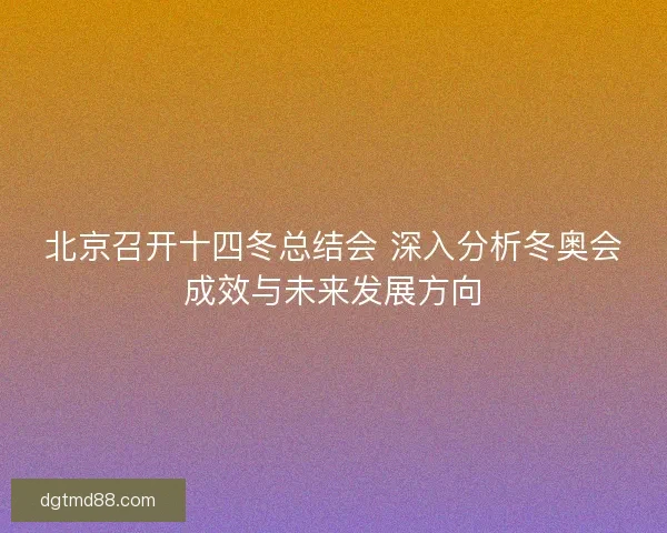 北京召开十四冬总结会 深入分析冬奥会成效与未来发展方向