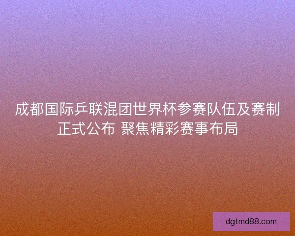 成都国际乒联混团世界杯参赛队伍及赛制正式公布 聚焦精彩赛事布局