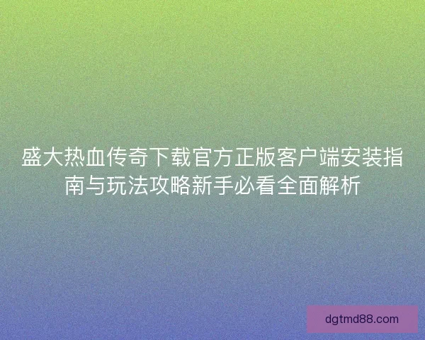 盛大热血传奇下载官方正版客户端安装指南与玩法攻略新手必看全面解析