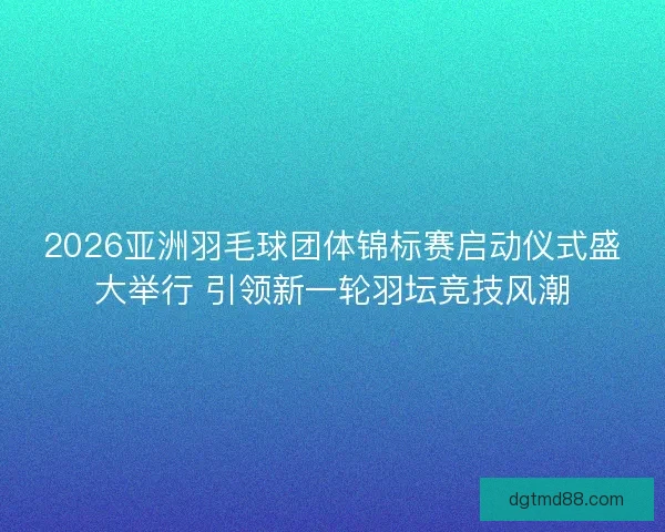 2026亚洲羽毛球团体锦标赛启动仪式盛大举行 引领新一轮羽坛竞技风潮