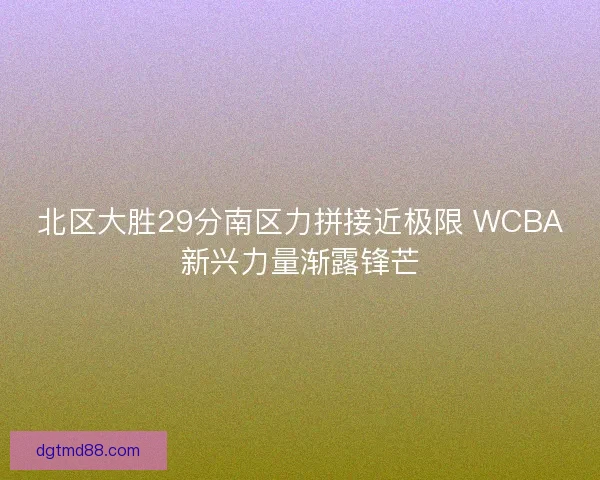 北区大胜29分南区力拼接近极限 WCBA新兴力量渐露锋芒