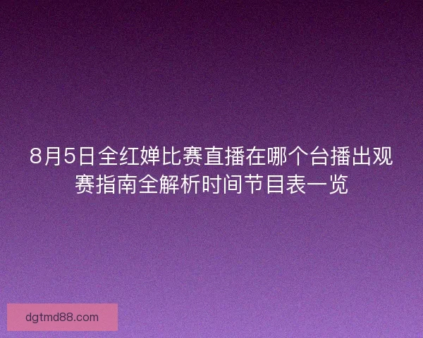 8月5日全红婵比赛直播在哪个台播出观赛指南全解析时间节目表一览 8月5日全红婵比赛直播在哪个台播出观赛指南全解析时间节目表一览