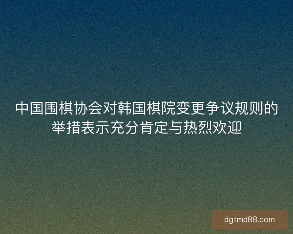 中国围棋协会对韩国棋院变更争议规则的举措表示充分肯定与热烈欢迎
