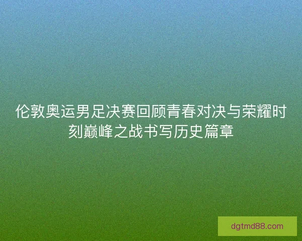 伦敦奥运男足决赛回顾青春对决与荣耀时刻巅峰之战书写历史篇章 伦敦奥运男足决赛回顾青春对决与荣耀时刻巅峰之战书写历史篇章